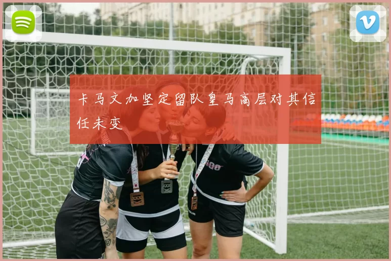 卡马文加坚定留队皇马高层对其信任未变
