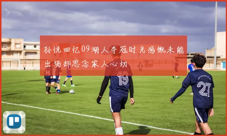 孙悦回忆09湖人夺冠时光感慨未能出场却思念家人心切
