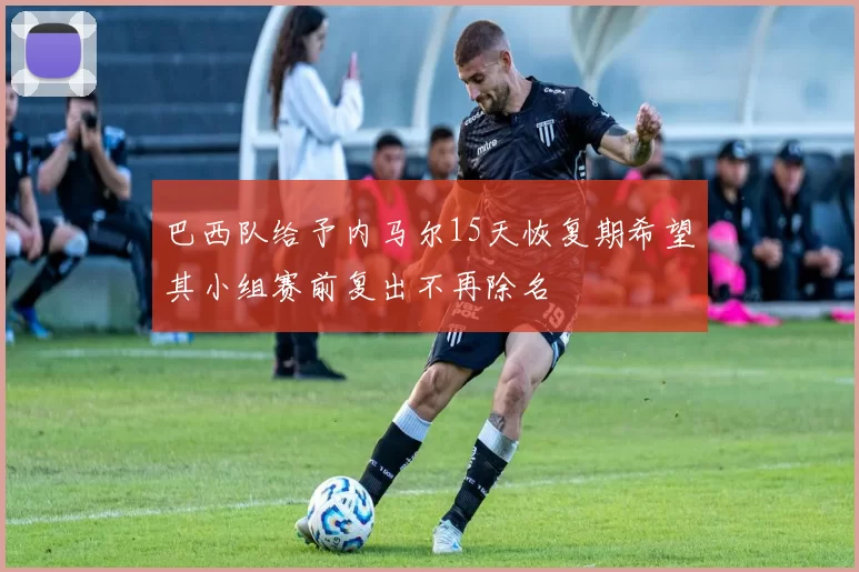 巴西队给予内马尔15天恢复期希望其小组赛前复出不再除名