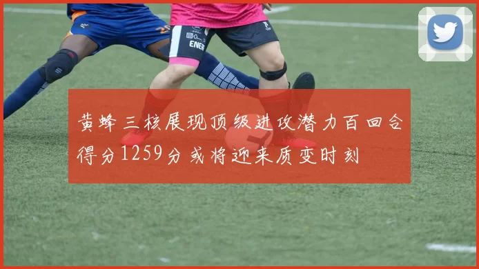 黄蜂三核展现顶级进攻潜力百回合得分1259分或将迎来质变时刻