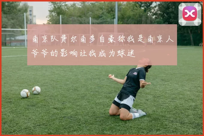 南京队费尔南多自豪称我是南京人爷爷的影响让我成为球迷