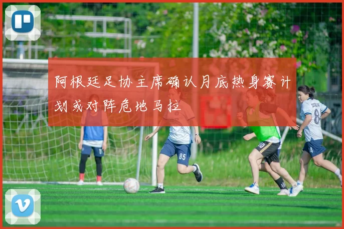 阿根廷足协主席确认月底热身赛计划或对阵危地马拉
