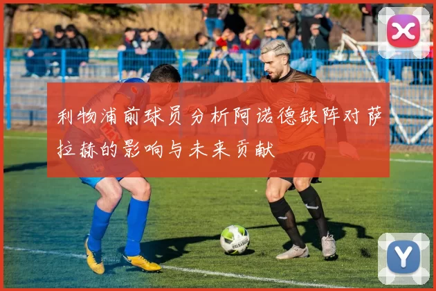 利物浦前球员分析阿诺德缺阵对萨拉赫的影响与未来贡献