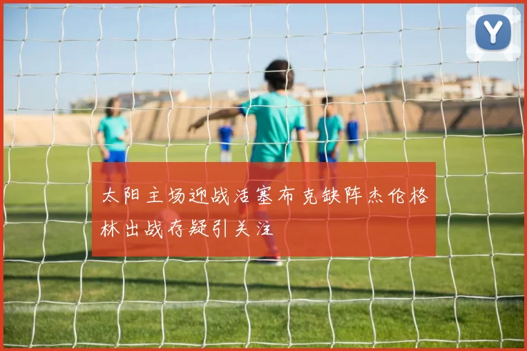 太阳主场迎战活塞布克缺阵杰伦格林出战存疑引关注