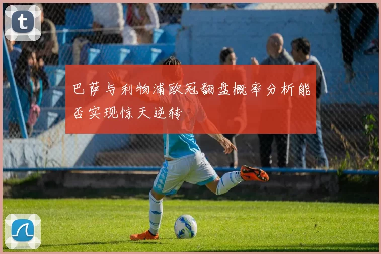 巴萨与利物浦欧冠翻盘概率分析能否实现惊天逆转