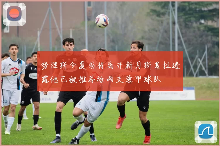 努涅斯今夏或将离开新月斯基拉透露他已被推荐给两支意甲球队