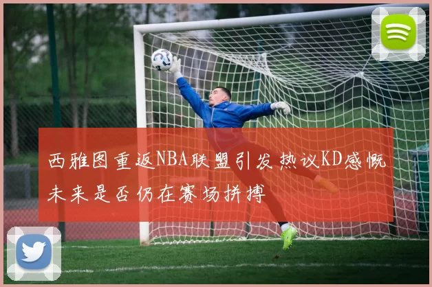 西雅图重返NBA联盟引发热议KD感慨未来是否仍在赛场拼搏
