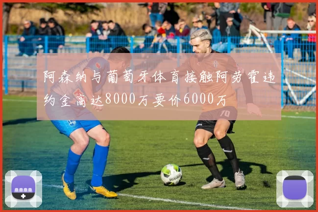 阿森纳与葡萄牙体育接触阿劳霍违约金高达8000万要价6000万