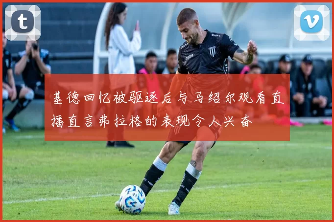 基德回忆被驱逐后与马绍尔观看直播直言弗拉格的表现令人兴奋