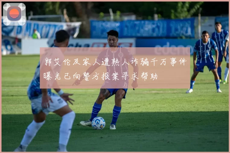 郭艾伦及家人遭熟人诈骗千万事件曝光已向警方报案寻求帮助