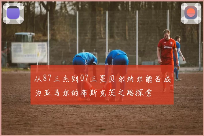 从87三杰到07三星贝尔纳尔能否成为亚马尔的布斯克茨之路探索