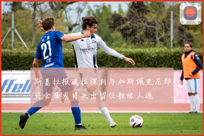 斯基拉报道拉涅利与加斯佩里尼即将会面或将决出留任教练人选