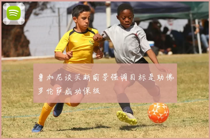 鲁加尼谈买断前景强调目标是助佛罗伦萨成功保级