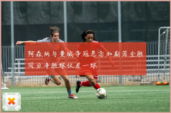 阿森纳与曼城争冠悬念加剧若全胜同分净胜球仅差一球