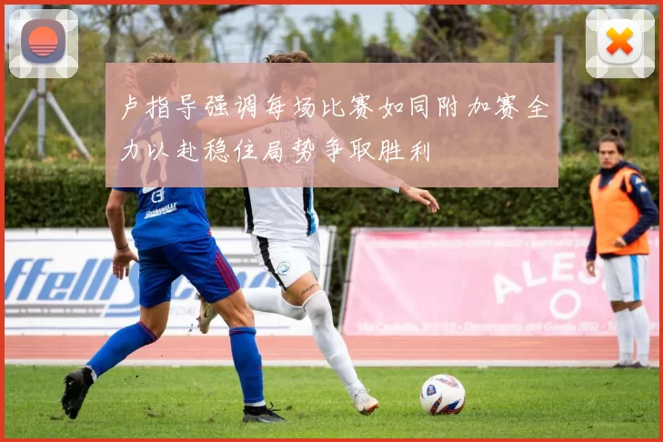 卢指导强调每场比赛如同附加赛全力以赴稳住局势争取胜利